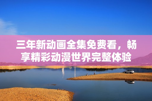 三年新动画全集免费看，畅享精彩动漫世界完整体验