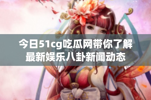 今日51cg吃瓜网带你了解最新娱乐八卦新闻动态