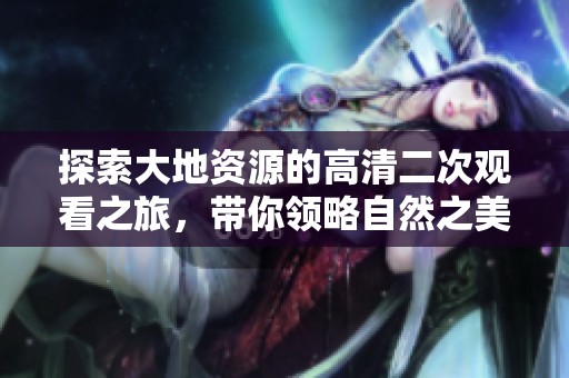探索大地资源的高清二次观看之旅，带你领略自然之美
