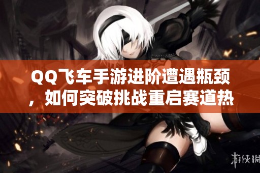 QQ飞车手游进阶遭遇瓶颈，如何突破挑战重启赛道热情
