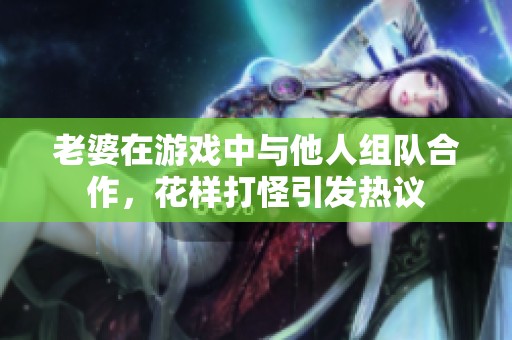 老婆在游戏中与他人组队合作，花样打怪引发热议