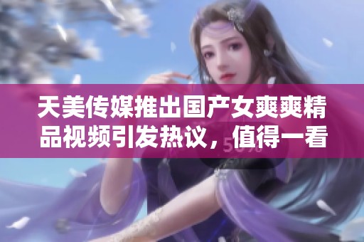 天美传媒推出国产女爽爽精品视频引发热议，值得一看