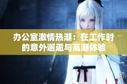 办公室激情热潮：在工作时的意外邂逅与高潮体验