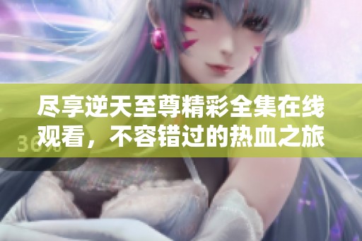 尽享逆天至尊精彩全集在线观看，不容错过的热血之旅