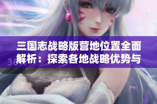 三国志战略版营地位置全面解析：探索各地战略优势与战术运用