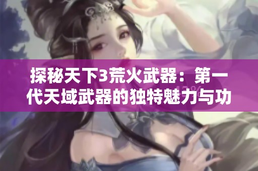 探秘天下3荒火武器：第一代天域武器的独特魅力与功能解析