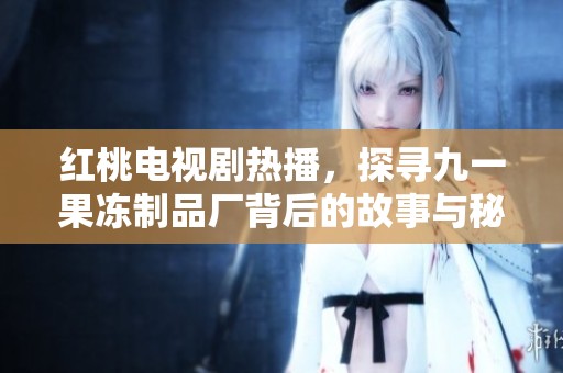 红桃电视剧热播，探寻九一果冻制品厂背后的故事与秘密