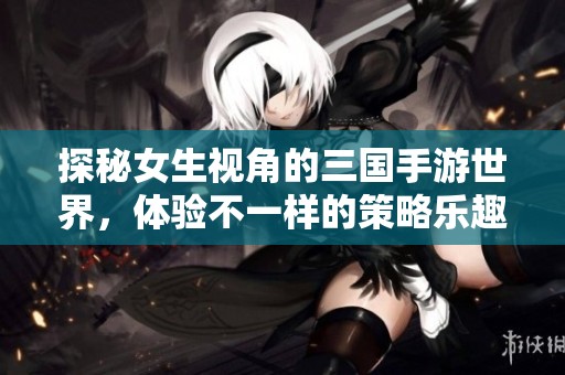 探秘女生视角的三国手游世界，体验不一样的策略乐趣
