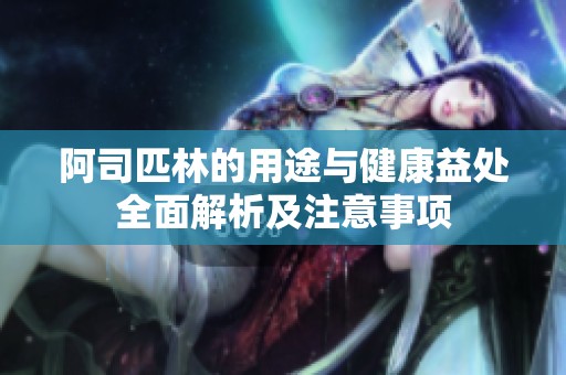 阿司匹林的用途与健康益处全面解析及注意事项