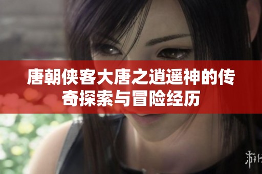 唐朝侠客大唐之逍遥神的传奇探索与冒险经历