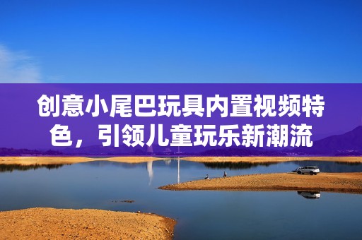 创意小尾巴玩具内置视频特色，引领儿童玩乐新潮流