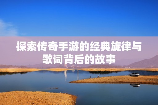探索传奇手游的经典旋律与歌词背后的故事