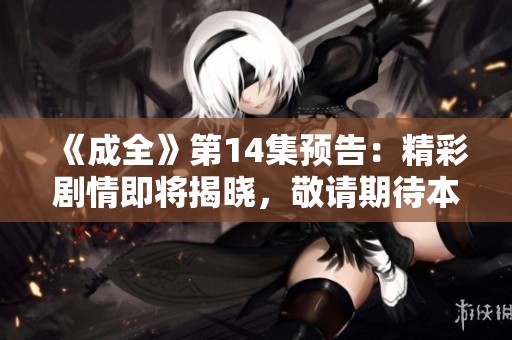 《成全》第14集预告：精彩剧情即将揭晓，敬请期待本集播出！