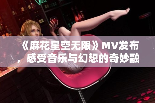 《麻花星空无限》MV发布，感受音乐与幻想的奇妙融合之旅