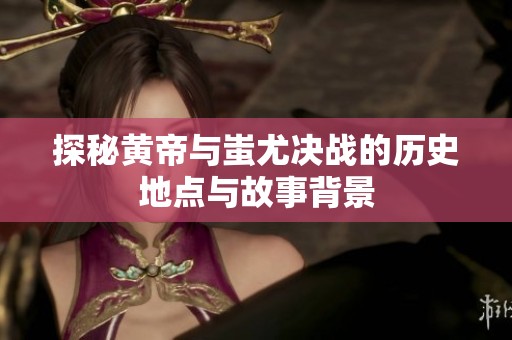 探秘黄帝与蚩尤决战的历史地点与故事背景