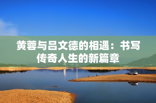 黄蓉与吕文德的相遇：书写传奇人生的新篇章