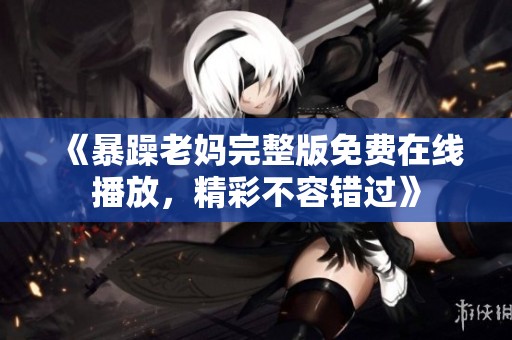 《暴躁老妈完整版免费在线播放，精彩不容错过》