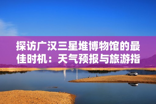 探访广汉三星堆博物馆的最佳时机：天气预报与旅游指数全解析