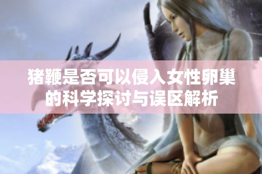 猪鞭是否可以侵入女性卵巢的科学探讨与误区解析