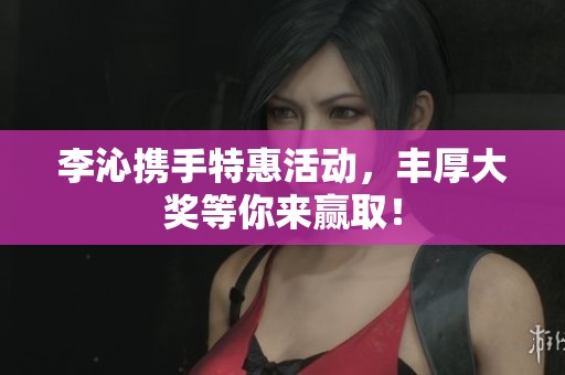 李沁携手特惠活动，丰厚大奖等你来赢取！