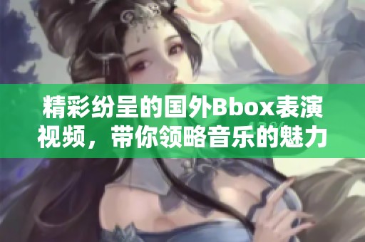 精彩纷呈的国外Bbox表演视频，带你领略音乐的魅力与创意