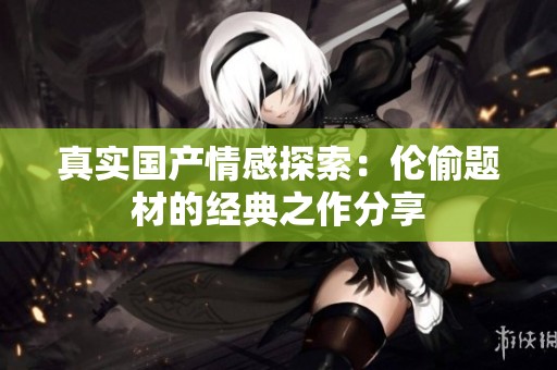 真实国产情感探索：伦偷题材的经典之作分享
