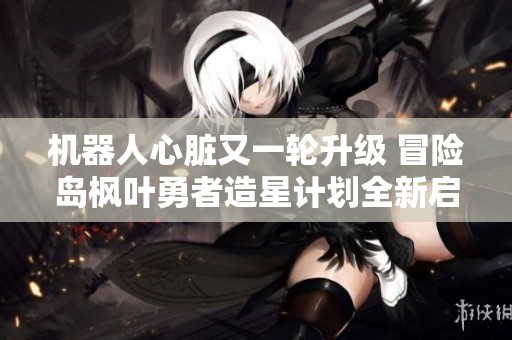 机器人心脏又一轮升级 冒险岛枫叶勇者造星计划全新启程