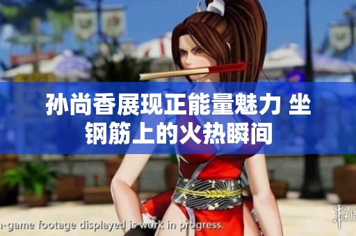 孙尚香展现正能量魅力 坐钢筋上的火热瞬间