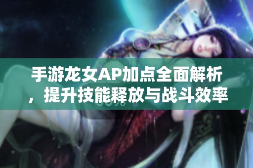手游龙女AP加点全面解析，提升技能释放与战斗效率的最佳策略