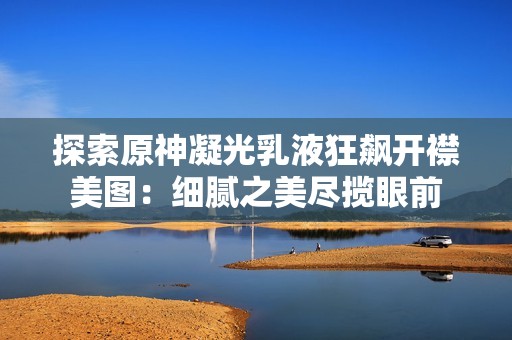 探索原神凝光乳液狂飙开襟美图：细腻之美尽揽眼前