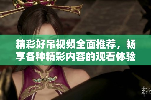 精彩好吊视频全面推荐，畅享各种精彩内容的观看体验