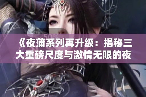 《夜蒲系列再升级：揭秘三大重磅尺度与激情无限的夜生活》