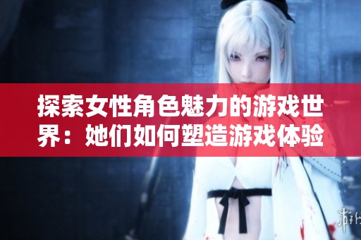 探索女性角色魅力的游戏世界：她们如何塑造游戏体验