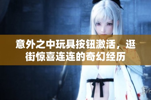 意外之中玩具按钮激活，逛街惊喜连连的奇幻经历