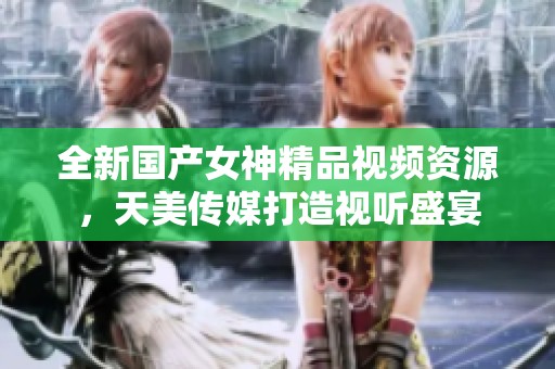 全新国产女神精品视频资源，天美传媒打造视听盛宴