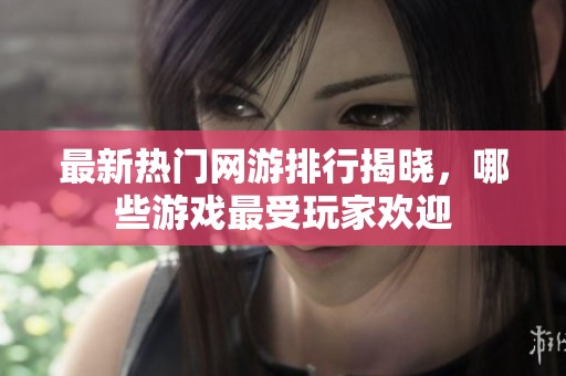 最新热门网游排行揭晓，哪些游戏最受玩家欢迎