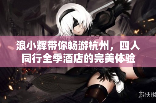 浪小辉带你畅游杭州，四人同行全季酒店的完美体验