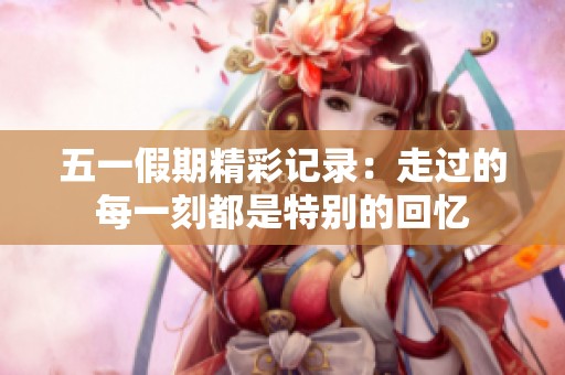 五一假期精彩记录：走过的每一刻都是特别的回忆