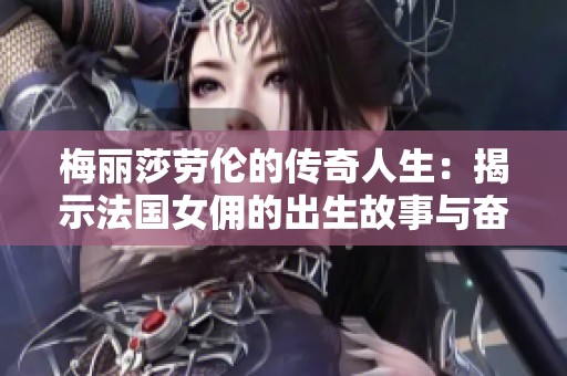 梅丽莎劳伦的传奇人生：揭示法国女佣的出生故事与奋斗历程