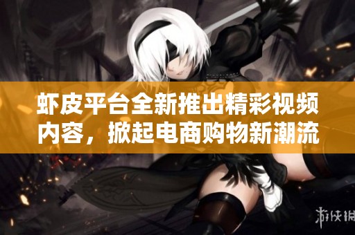 虾皮平台全新推出精彩视频内容，掀起电商购物新潮流