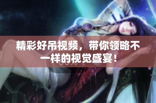 精彩好吊视频，带你领略不一样的视觉盛宴！