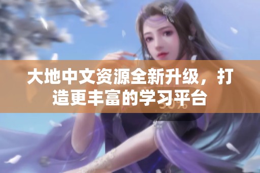 大地中文资源全新升级，打造更丰富的学习平台