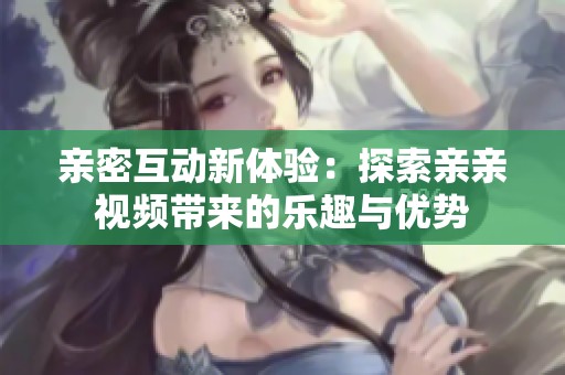 亲密互动新体验：探索亲亲视频带来的乐趣与优势