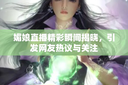 媚娘直播精彩瞬间揭晓，引发网友热议与关注