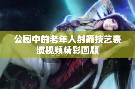公园中的老年人射箭技艺表演视频精彩回顾