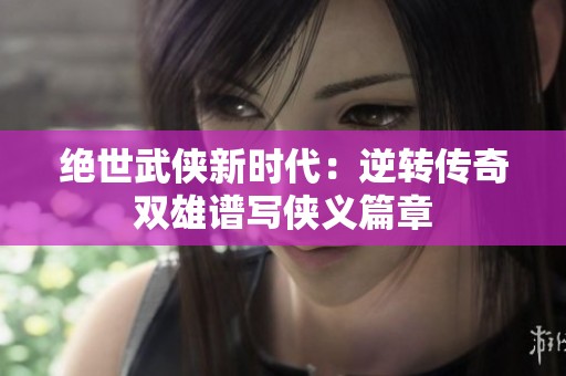绝世武侠新时代：逆转传奇双雄谱写侠义篇章