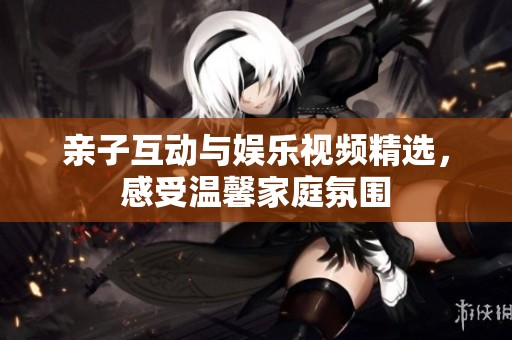 亲子互动与娱乐视频精选，感受温馨家庭氛围
