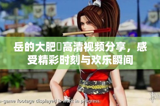 岳的大肥坹高清视频分享，感受精彩时刻与欢乐瞬间