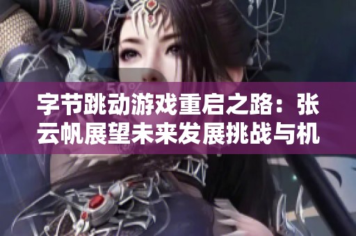 字节跳动游戏重启之路：张云帆展望未来发展挑战与机遇