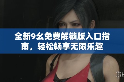 全新9幺免费解锁版入口指南，轻松畅享无限乐趣